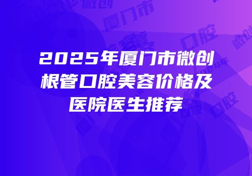 2025年厦门市微创根管口腔美容价格及医院医生推荐