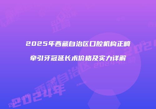 2025年西藏自治区口腔机构正畸牵引牙冠延长术价格及实力详解