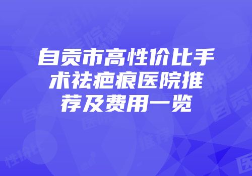 自贡市高性价比手术祛疤痕医院推荐及费用一览