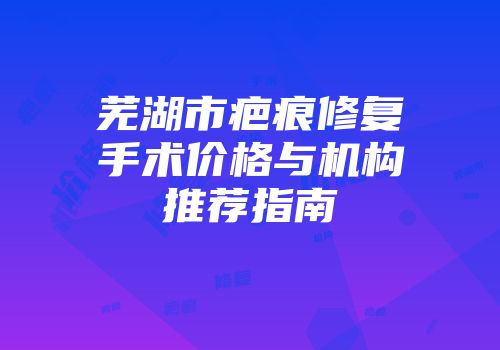 芜湖市疤痕修复手术价格与机构推荐指南