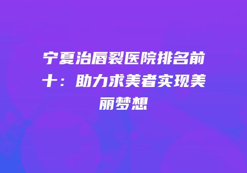 宁夏治唇裂医院排名前十：助力求美者实现美丽梦想