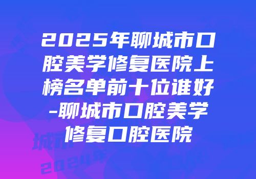 2025年聊城市口腔美学修复医院上榜名单前十位谁好-聊城市口腔美学修复口腔医院