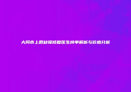 大同市上唇缺损修复医生榜单解析与价格分析