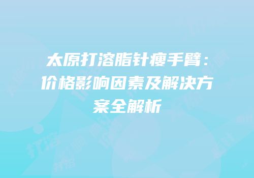太原打溶脂针瘦手臂：价格影响因素及解决方案全解析