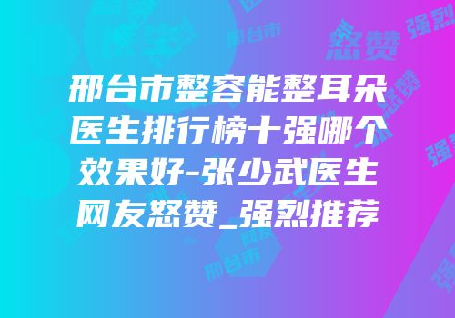 邢台市整容能整耳朵医生排行榜十强哪个效果好-张少武医生网友怒赞_强烈推荐