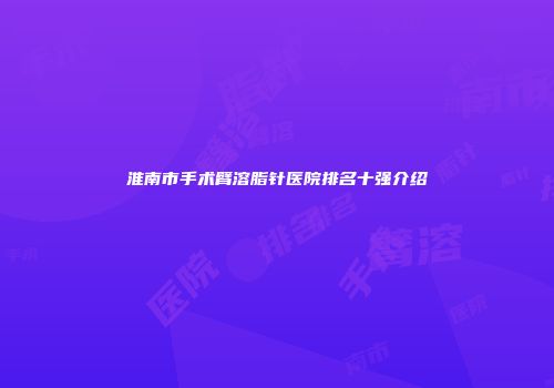 淮南市手术臂溶脂针医院排名十强介绍