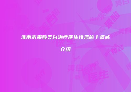 淮南市果酸美白治疗医生排名前十权威介绍