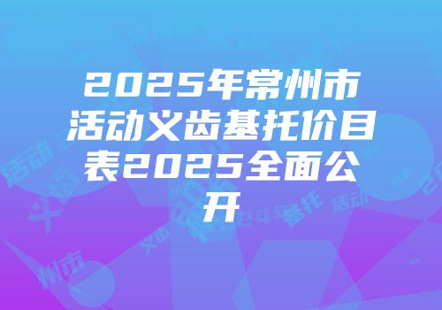2025年常州市活动义齿基托价目表2025全面公开