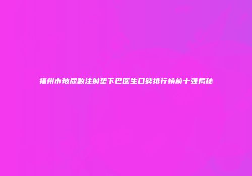 福州市玻尿酸注射垫下巴医生口碑排行榜前十强揭秘