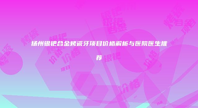 扬州银钯合金烤瓷牙项目价格解析与医院医生推荐