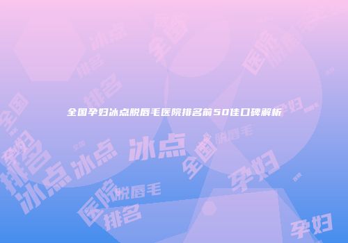 全国孕妇冰点脱唇毛医院排名前50佳口碑解析