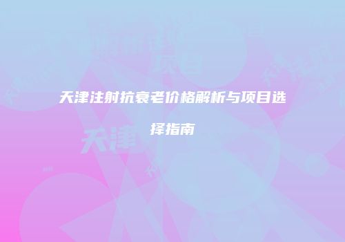 天津注射抗衰老价格解析与项目选择指南