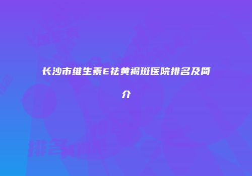 长沙市维生素E祛黄褐斑医院排名及简介