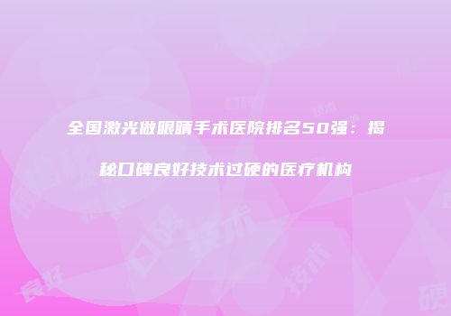 全国激光做眼睛手术医院排名50强：揭秘口碑良好技术过硬的医疗机构