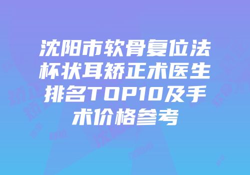 沈阳市软骨复位法杯状耳矫正术医生排名TOP10及手术价格参考