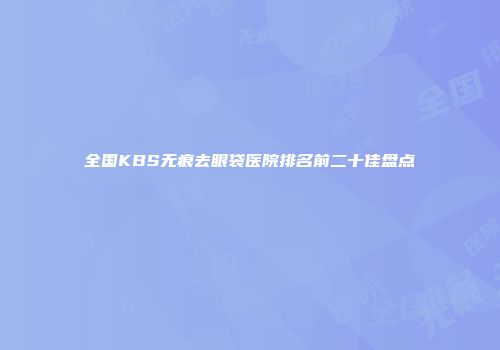 全国KBS无痕去眼袋医院排名前二十佳盘点