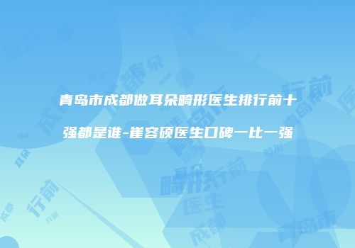 青岛市成都做耳朵畸形医生排行前十强都是谁-崔容硕医生口碑一比一强