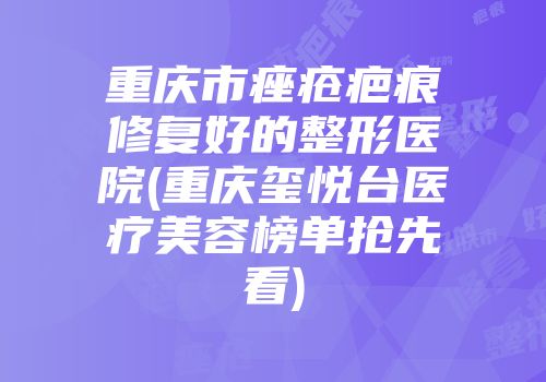 重庆市痤疮疤痕修复好的整形医院(重庆玺悦台医疗美容榜单抢先看)