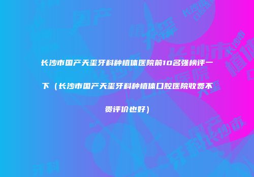 长沙市国产天玺牙科种植体医院前10名强榜评一下（长沙市国产天玺牙科种植体口腔医院收费不贵评价也好）