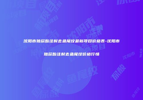 沈阳市玻尿酸注射去鱼尾纹最新项目价格表-沈阳市玻尿酸注射去鱼尾纹价格行情