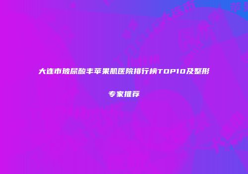 大连市玻尿酸丰苹果肌医院排行榜TOP10及整形专家推荐