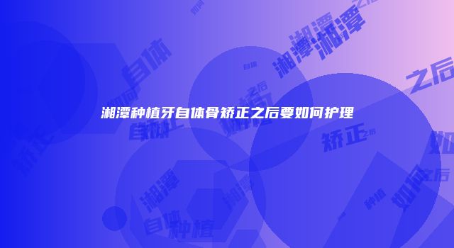 湘潭种植牙自体骨矫正之后要如何护理