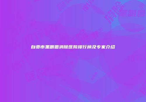 自贡市黑眼圈消除医院排行榜及专家介绍