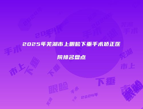 2025年芜湖市上眼睑下垂手术矫正医院排名盘点