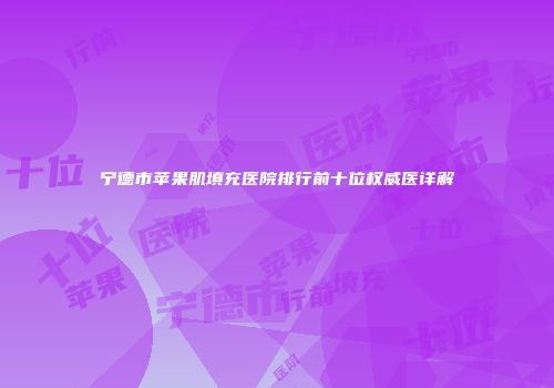 宁德市苹果肌填充医院排行前十位权威医详解