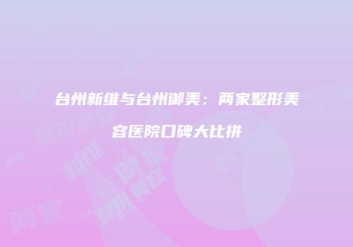台州新维与台州御美：两家整形美容医院口碑大比拼