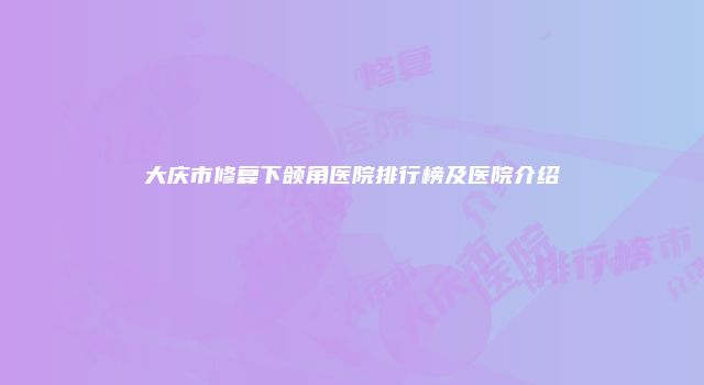 大庆市修复下颌角医院排行榜及医院介绍
