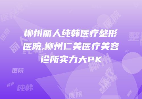 柳州丽人纯韩医疗整形医院,柳州仁美医疗美容诊所实力大PK