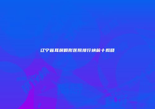 辽宁省耳屏畸形医院排行榜前十揭晓
