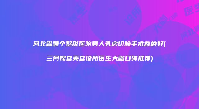河北省哪个整形医院男人乳房切除手术做的好(三河锦容美容诊所医生大咖口碑推荐)