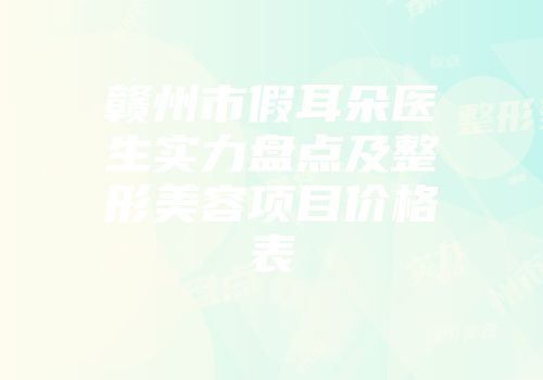 赣州市假耳朵医生实力盘点及整形美容项目价格表
