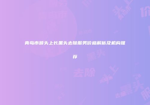 青岛市额头上长黑头去除服务价格解析及机构推荐