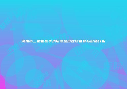 湖州市三角区痣手术切除整形医院选择与价格分析