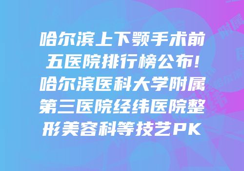 哈尔滨上下颚手术前五医院排行榜公布!哈尔滨医科大学附属第三医院经纬医院整形美容科等技艺PK