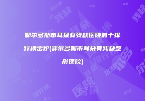 鄂尔多斯市耳朵有残缺医院前十排行榜出炉(鄂尔多斯市耳朵有残缺整形医院)