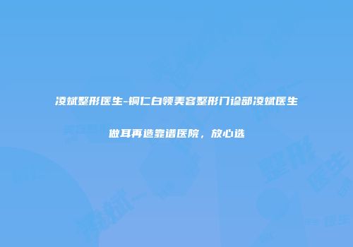 凌斌整形医生-铜仁白领美容整形门诊部凌斌医生做耳再造靠谱医院，放心选