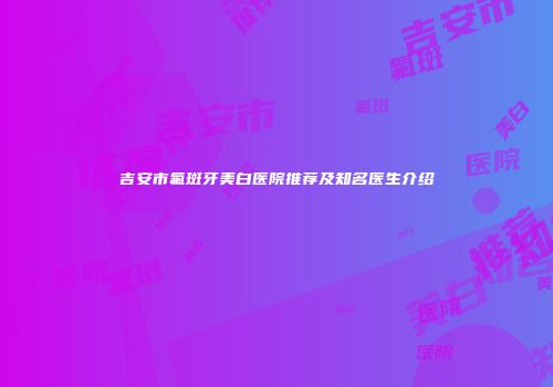 吉安市氟斑牙美白医院推荐及知名医生介绍