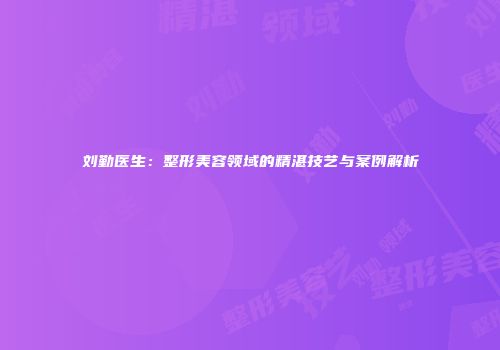 刘勤医生：整形美容领域的精湛技艺与案例解析