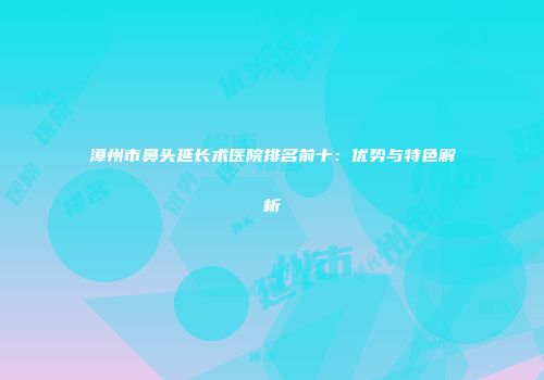 漳州市鼻头延长术医院排名前十：优势与特色解析