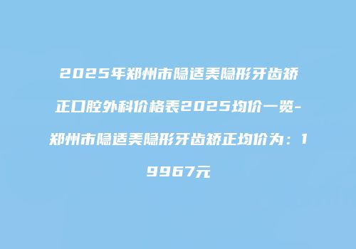 2025年郑州市隐适美隐形牙齿矫正口腔外科价格表2025均价一览-郑州市隐适美隐形牙齿矫正均价为：19967元