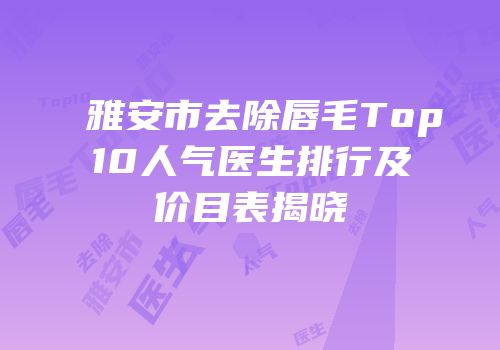 雅安市去除唇毛Top10人气医生排行及价目表揭晓