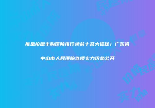 推拿按摩丰胸医院排行榜前十名大揭秘！广东省中山市人民医院连锁实力价格公开