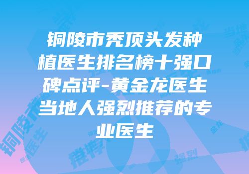 铜陵市秃顶头发种植医生排名榜十强口碑点评-黄金龙医生当地人强烈推荐的专业医生