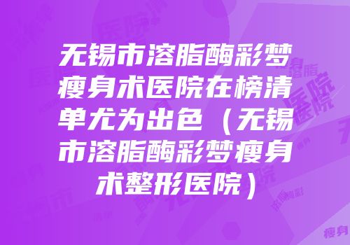 无锡市溶脂酶彩梦瘦身术医院在榜清单尤为出色（无锡市溶脂酶彩梦瘦身术整形医院）