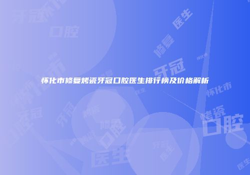 怀化市修复烤瓷牙冠口腔医生排行榜及价格解析