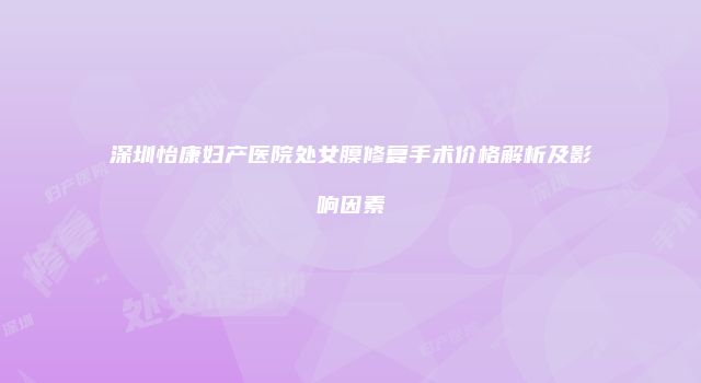 深圳怡康妇产医院处女膜修复手术价格解析及影响因素